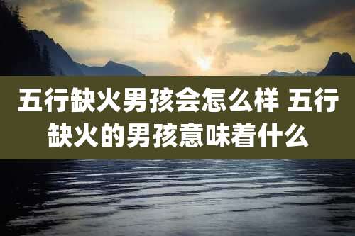 五行缺火男孩会怎么样 五行缺火的男孩意味着什么