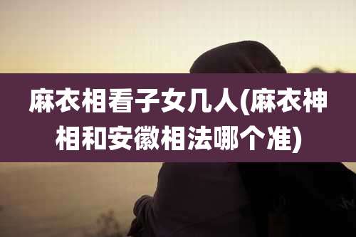 麻衣相看子女几人(麻衣神相和安徽相法哪个准)