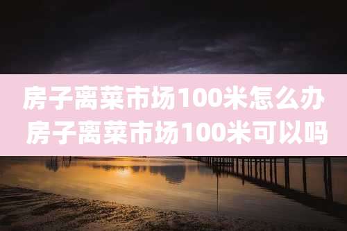 房子离菜市场100米怎么办 房子离菜市场100米可以吗