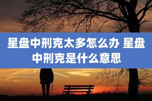 星盘中刑克太多怎么办 星盘中刑克是什么意思