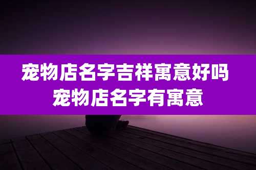 宠物店名字吉祥寓意好吗 宠物店名字有寓意