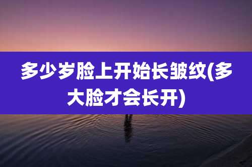 多少岁脸上开始长皱纹(多大脸才会长开)
