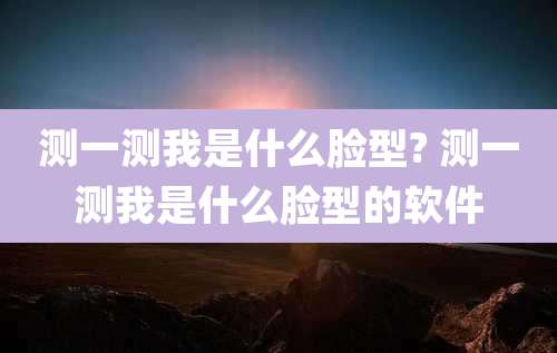 测一测我是什么脸型? 测一测我是什么脸型的软件
