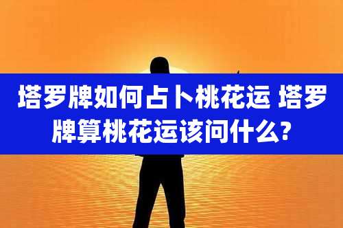 塔罗牌如何占卜桃花运 塔罗牌算桃花运该问什么?