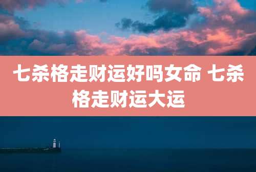 七杀格走财运好吗女命 七杀格走财运大运