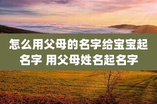 怎么用父母的名字给宝宝起名字 用父母姓名起名字