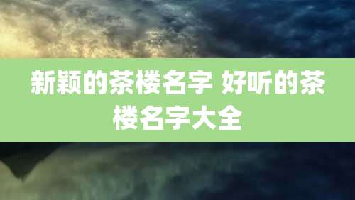 新颖的茶楼名字 好听的茶楼名字大全