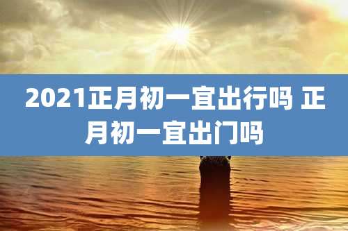 2021正月初一宜出行吗 正月初一宜出门吗