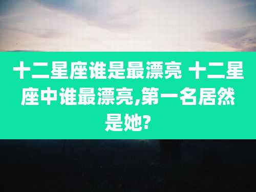 十二星座谁是最漂亮 十二星座中谁最漂亮,第一名居然是她?