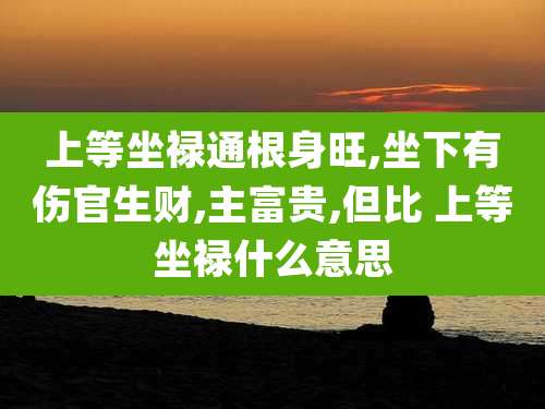 上等坐禄通根身旺,坐下有伤官生财,主富贵,但比 上等坐禄什么意思