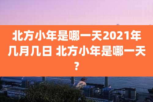 北方小年是哪一天2021年几月几日 北方小年是哪一天?
