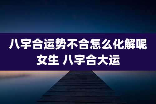八字合运势不合怎么化解呢女生 八字合大运