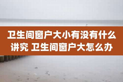 卫生间窗户大小有没有什么讲究 卫生间窗户大怎么办