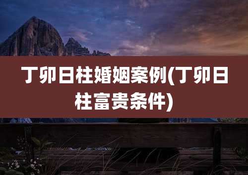 丁卯日柱婚姻案例(丁卯日柱富贵条件)