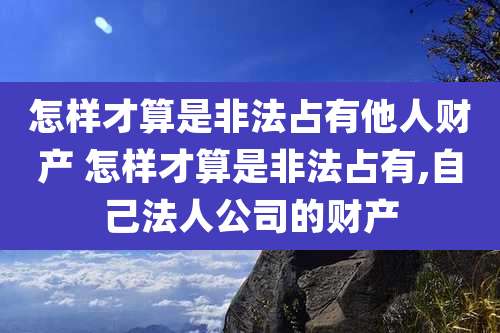 怎样才算是非法占有他人财产 怎样才算是非法占有,自己法人公司的财产