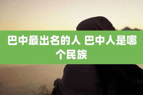 巴中最出名的人 巴中人是哪个民族