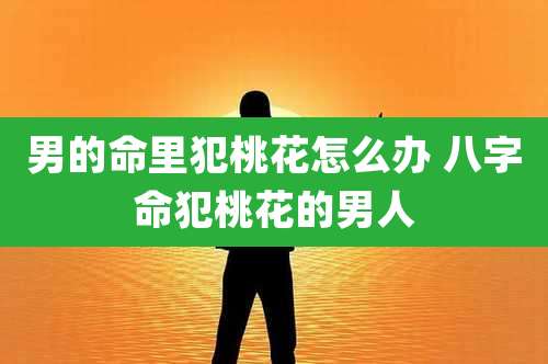 男的命里犯桃花怎么办 八字命犯桃花的男人