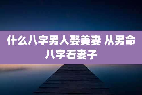 什么八字男人娶美妻 从男命八字看妻子