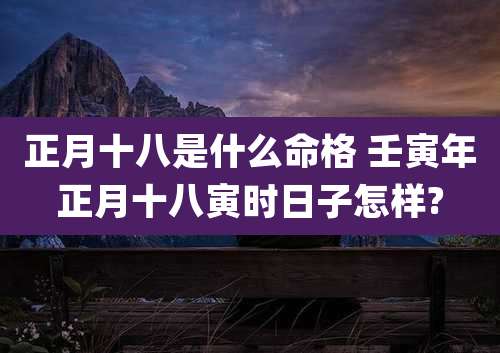 正月十八是什么命格 壬寅年正月十八寅时日子怎样?
