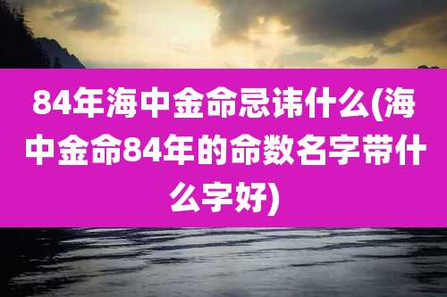 84年海中金命忌讳什么(海中金命84年的命数名字带什么字好)