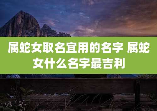 属蛇女取名宜用的名字 属蛇女什么名字最吉利