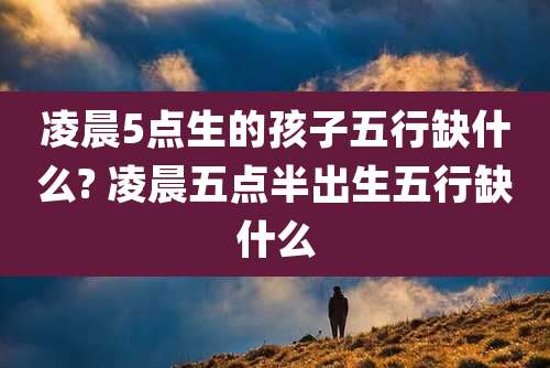 凌晨5点生的孩子五行缺什么? 凌晨五点半出生五行缺什么