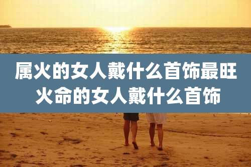 属火的女人戴什么首饰最旺 火命的女人戴什么首饰