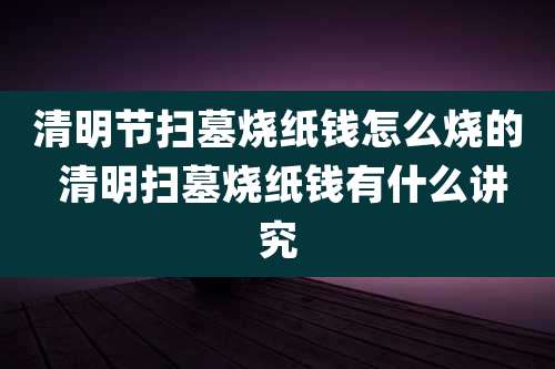清明节扫墓烧纸钱怎么烧的 清明扫墓烧纸钱有什么讲究