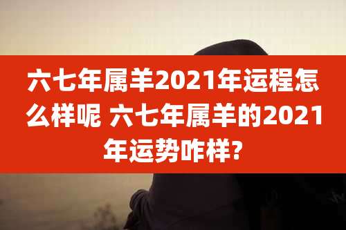 六七年属羊2021年运程怎么样呢 六七年属羊的2021年运势咋样?