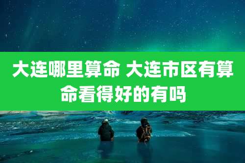 大连哪里算命 大连市区有算命看得好的有吗