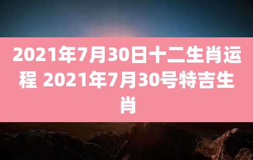 2021年7月30日十二生肖运程 2021年7月30号特吉生肖