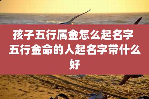 孩子五行属金怎么起名字 五行金命的人起名字带什么好
