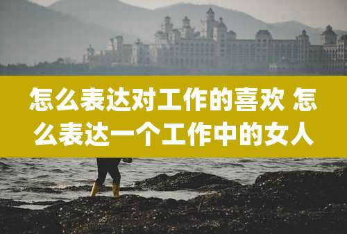 怎么表达对工作的喜欢 怎么表达一个工作中的女人