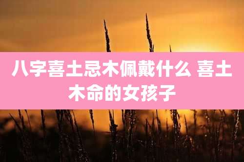 八字喜土忌木佩戴什么 喜土木命的女孩子