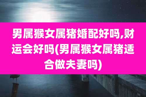 男属猴女属猪婚配好吗,财运会好吗(男属猴女属猪适合做夫妻吗)