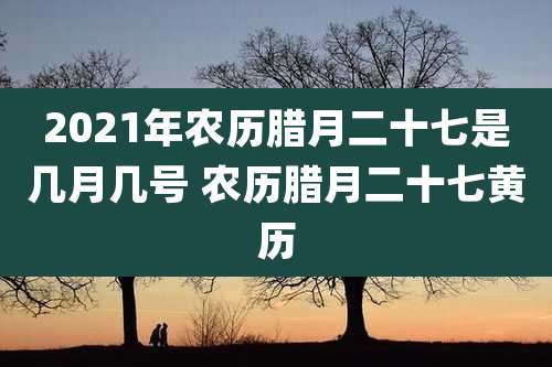 2021年农历腊月二十七是几月几号 农历腊月二十七黄历