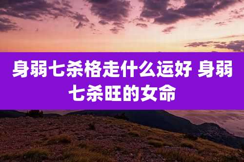 身弱七杀格走什么运好 身弱七杀旺的女命