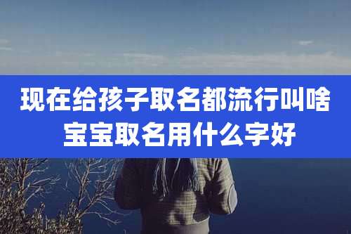 现在给孩子取名都流行叫啥 宝宝取名用什么字好