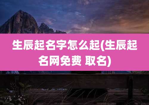 生辰起名字怎么起(生辰起名网免费 取名)