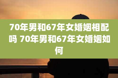 70年男和67年女婚姻相配吗 70年男和67年女婚姻如何