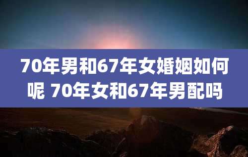 70年男和67年女婚姻如何呢 70年女和67年男配吗