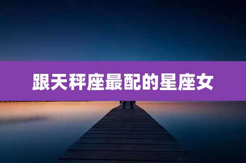跟天秤座最配的星座女