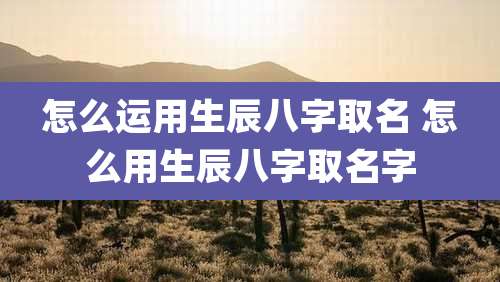 怎么运用生辰八字取名 怎么用生辰八字取名字
