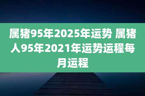 属猪95年2025年运势 属猪人95年2021年运势运程每月运程
