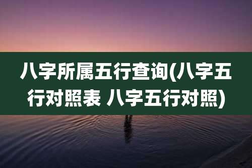 八字所属五行查询(八字五行对照表 八字五行对照)