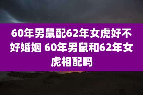 60年男鼠配62年女虎好不好婚姻 60年男鼠和62年女虎相配吗