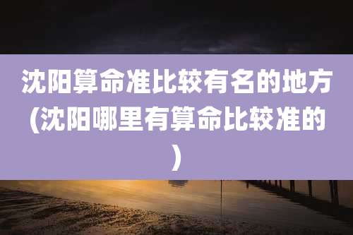 沈阳算命准比较有名的地方(沈阳哪里有算命比较准的)
