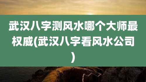 武汉八字测风水哪个大师最权威(武汉八字看风水公司)