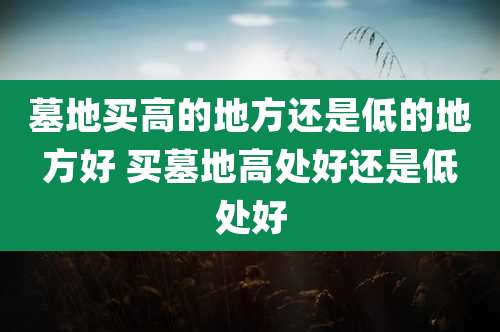 墓地买高的地方还是低的地方好 买墓地高处好还是低处好