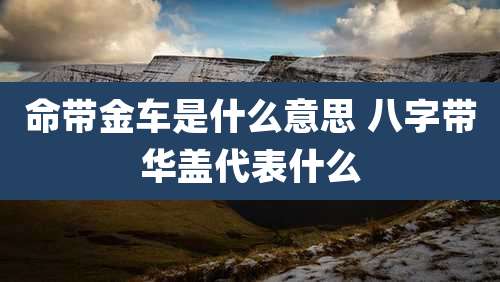 命带金车是什么意思 八字带华盖代表什么